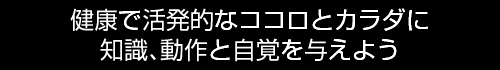 健康で活発的なココロとカラダに知識、動作と自覚を与えよう